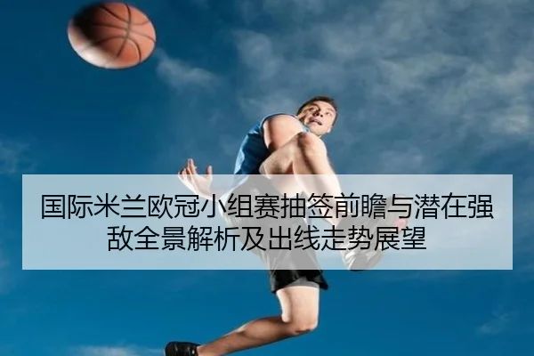 国际米兰欧冠小组赛抽签前瞻与潜在强敌全景解析及出线走势展望